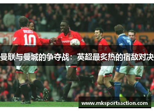 曼联与曼城的争夺战：英超最炙热的宿敌对决
