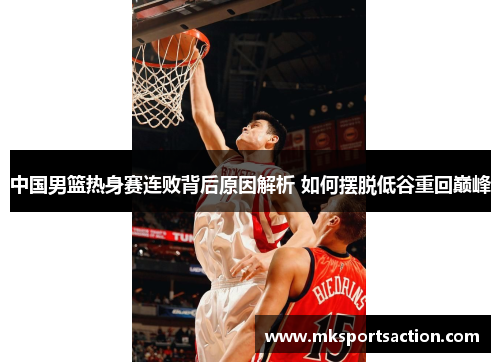 中国男篮热身赛连败背后原因解析 如何摆脱低谷重回巅峰