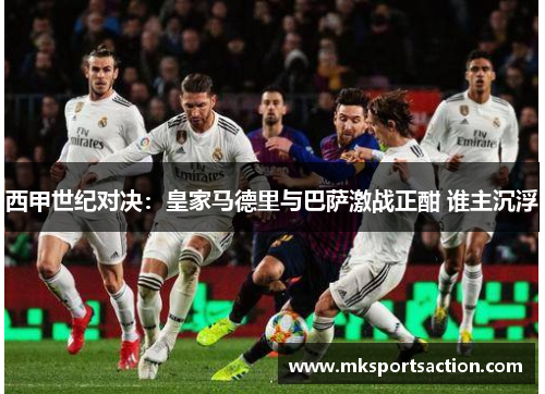 西甲世纪对决：皇家马德里与巴萨激战正酣 谁主沉浮